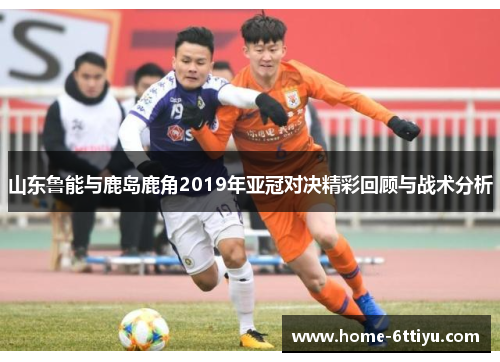山东鲁能与鹿岛鹿角2019年亚冠对决精彩回顾与战术分析
